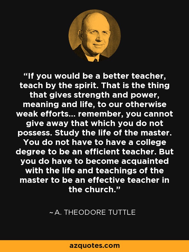If you would be a better teacher, teach by the spirit. That is the thing that gives strength and power, meaning and life, to our otherwise weak efforts... remember, you cannot give away that which you do not possess. Study the life of the master. You do not have to have a college degree to be an efficient teacher. But you do have to become acquainted with the life and teachings of the master to be an effective teacher in the church. - A. Theodore Tuttle