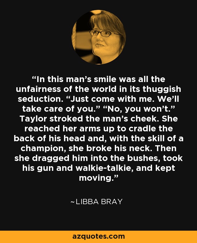 In this man’s smile was all the unfairness of the world in its thuggish seduction. “Just come with me. We’ll take care of you.” “No, you won’t.” Taylor stroked the man’s cheek. She reached her arms up to cradle the back of his head and, with the skill of a champion, she broke his neck. Then she dragged him into the bushes, took his gun and walkie-talkie, and kept moving. - Libba Bray