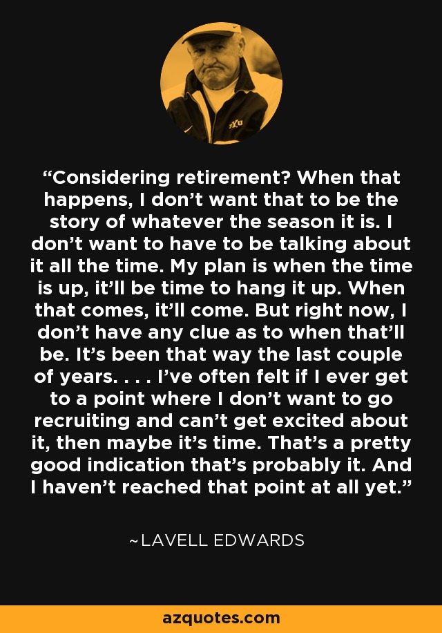 Considering retirement? When that happens, I don't want that to be the story of whatever the season it is. I don't want to have to be talking about it all the time. My plan is when the time is up, it'll be time to hang it up. When that comes, it'll come. But right now, I don't have any clue as to when that'll be. It's been that way the last couple of years. . . . I've often felt if I ever get to a point where I don't want to go recruiting and can't get excited about it, then maybe it's time. That's a pretty good indication that's probably it. And I haven't reached that point at all yet. - LaVell Edwards