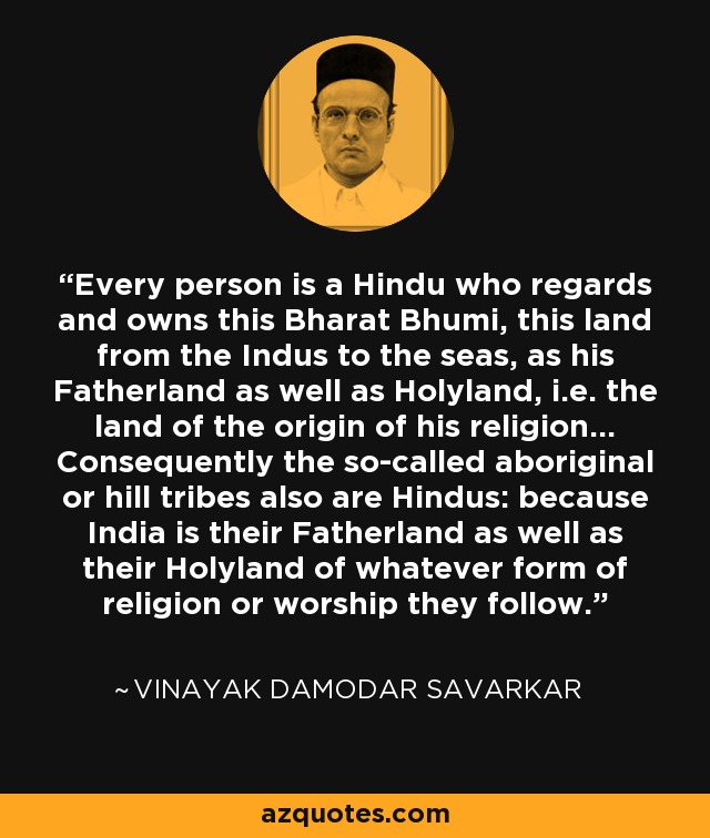 Every person is a Hindu who regards and owns this Bharat Bhumi, this land from the Indus to the seas, as his Fatherland as well as Holyland, i.e. the land of the origin of his religion... Consequently the so-called aboriginal or hill tribes also are Hindus: because India is their Fatherland as well as their Holyland of whatever form of religion or worship they follow. - Vinayak Damodar Savarkar