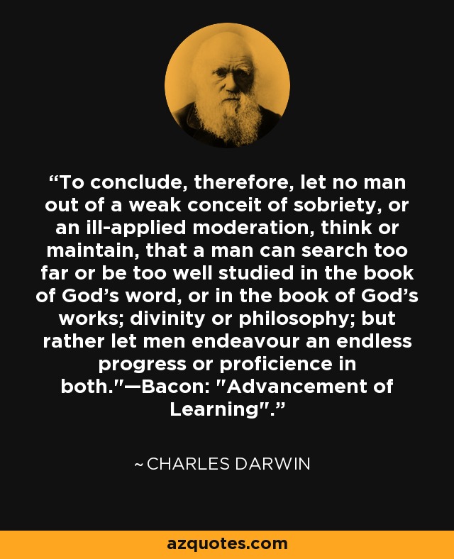 To conclude, therefore, let no man out of a weak conceit of sobriety, or an ill-applied moderation, think or maintain, that a man can search too far or be too well studied in the book of God's word, or in the book of God's works; divinity or philosophy; but rather let men endeavour an endless progress or proficience in both.