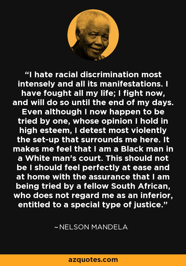I hate racial discrimination most intensely and all its manifestations. I have fought all my life; I fight now, and will do so until the end of my days. Even although I now happen to be tried by one, whose opinion I hold in high esteem, I detest most violently the set-up that surrounds me here. It makes me feel that I am a Black man in a White man's court. This should not be I should feel perfectly at ease and at home with the assurance that I am being tried by a fellow South African, who does not regard me as an inferior, entitled to a special type of justice. - Nelson Mandela