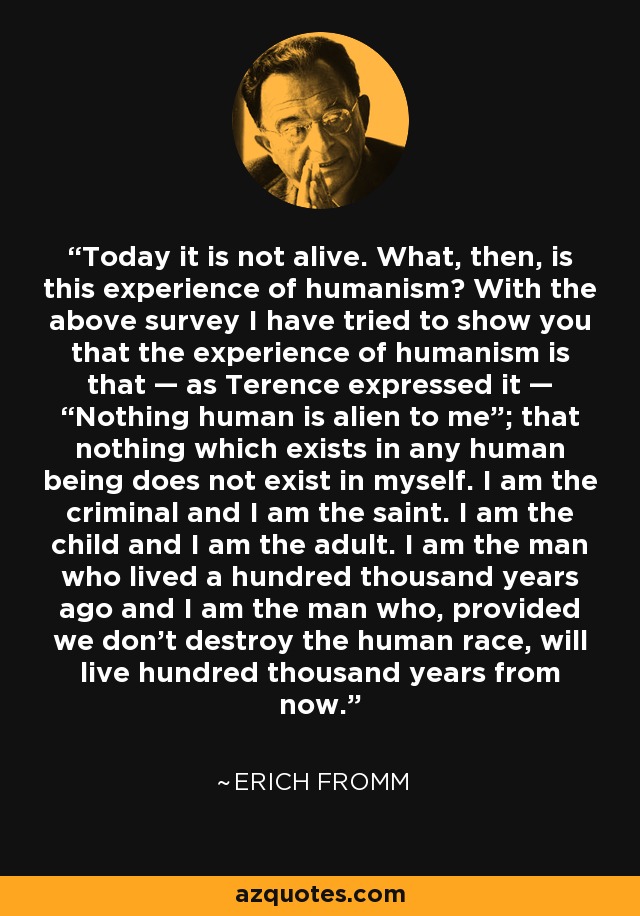 Today it is not alive. What, then, is this experience of humanism? With the above survey I have tried to show you that the experience of humanism is that — as Terence expressed it — “Nothing human is alien to me”; that nothing which exists in any human being does not exist in myself. I am the criminal and I am the saint. I am the child and I am the adult. I am the man who lived a hundred thousand years ago and I am the man who, provided we don't destroy the human race, will live hundred thousand years from now. - Erich Fromm