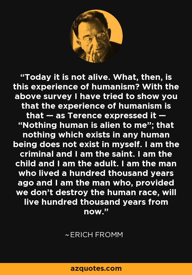 Today it is not alive. What, then, is this experience of humanism? With the above survey I have tried to show you that the experience of humanism is that — as Terence expressed it — “Nothing human is alien to me”; that nothing which exists in any human being does not exist in myself. I am the criminal and I am the saint. I am the child and I am the adult. I am the man who lived a hundred thousand years ago and I am the man who, provided we don't destroy the human race, will live hundred thousand years from now. - Erich Fromm