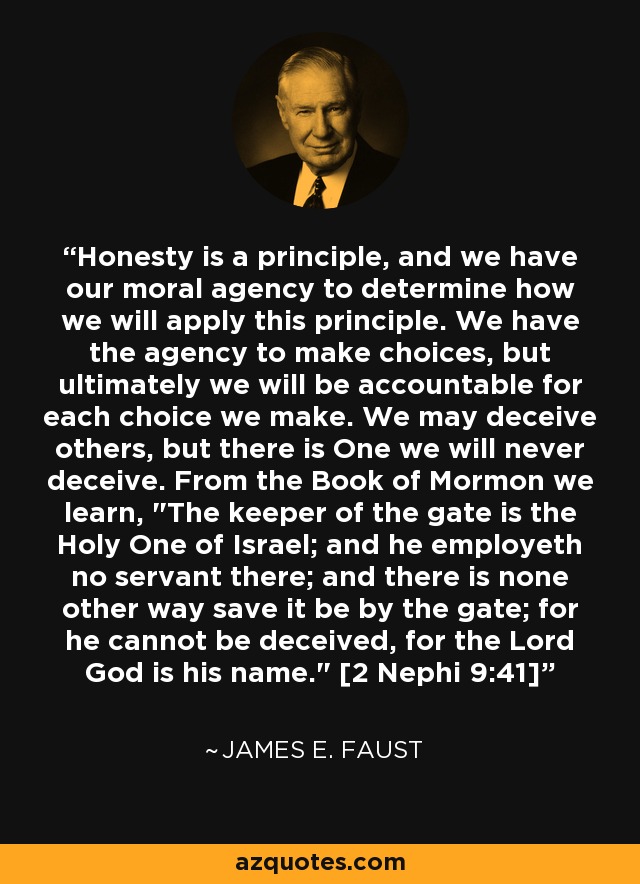 Honesty is a principle, and we have our moral agency to determine how we will apply this principle. We have the agency to make choices, but ultimately we will be accountable for each choice we make. We may deceive others, but there is One we will never deceive. From the Book of Mormon we learn, 