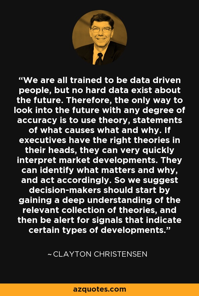 We are all trained to be data driven people, but no hard data exist about the future. Therefore, the only way to look into the future with any degree of accuracy is to use theory, statements of what causes what and why. If executives have the right theories in their heads, they can very quickly interpret market developments. They can identify what matters and why, and act accordingly. So we suggest decision-makers should start by gaining a deep understanding of the relevant collection of theories, and then be alert for signals that indicate certain types of developments. - Clayton Christensen