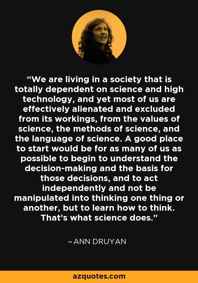 We are living in a society that is totally dependent on science and high technology, and yet most of us are effectively alienated and excluded from its workings, from the values of science, the methods of science, and the language of science. A good place to start would be for as many of us as possible to begin to understand the decision-making and the basis for those decisions, and to act independently and not be manipulated into thinking one thing or another, but to learn how to think. That's what science does. - Ann Druyan