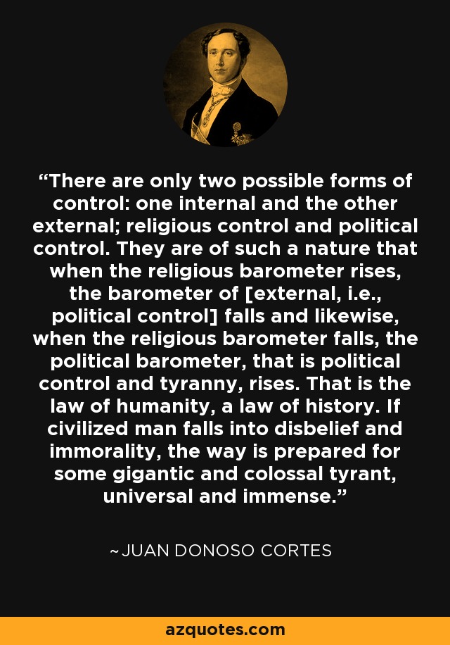 There are only two possible forms of control: one internal and the other external; religious control and political control. They are of such a nature that when the religious barometer rises, the barometer of [external, i.e., political control] falls and likewise, when the religious barometer falls, the political barometer, that is political control and tyranny, rises. That is the law of humanity, a law of history. If civilized man falls into disbelief and immorality, the way is prepared for some gigantic and colossal tyrant, universal and immense. - Juan Donoso Cortes