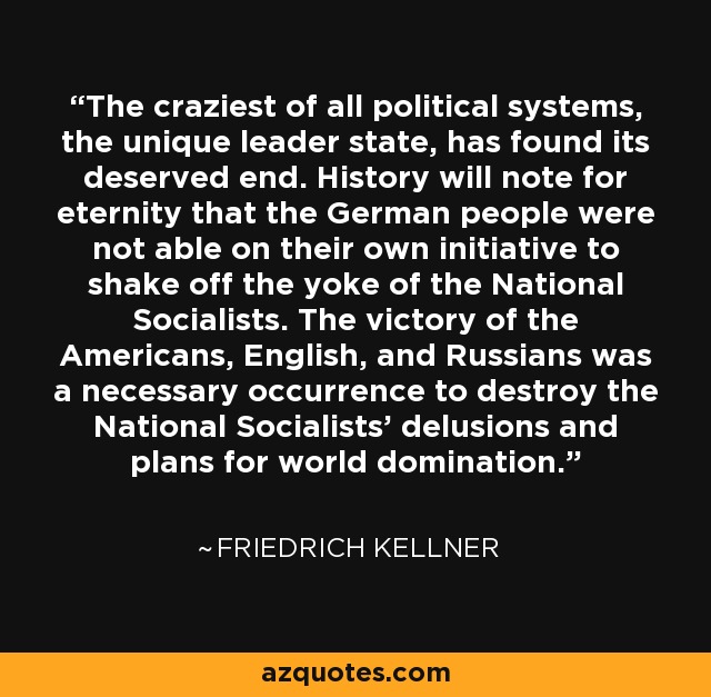 The craziest of all political systems, the unique leader state, has found its deserved end. History will note for eternity that the German people were not able on their own initiative to shake off the yoke of the National Socialists. The victory of the Americans, English, and Russians was a necessary occurrence to destroy the National Socialists' delusions and plans for world domination. - Friedrich Kellner