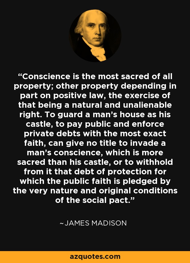 Conscience is the most sacred of all property; other property depending in part on positive law, the exercise of that being a natural and unalienable right. To guard a man's house as his castle, to pay public and enforce private debts with the most exact faith, can give no title to invade a man's conscience, which is more sacred than his castle, or to withhold from it that debt of protection for which the public faith is pledged by the very nature and original conditions of the social pact. - James Madison