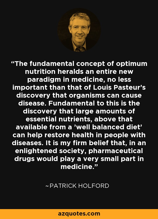 The fundamental concept of optimum nutrition heralds an entire new paradigm in medicine, no less important than that of Louis Pasteur's discovery that organisms can cause disease. Fundamental to this is the discovery that large amounts of essential nutrients, above that available from a 'well balanced diet' can help restore health in people with diseases. It is my firm belief that, in an enlightened society, pharmaceutical drugs would play a very small part in medicine. - Patrick Holford