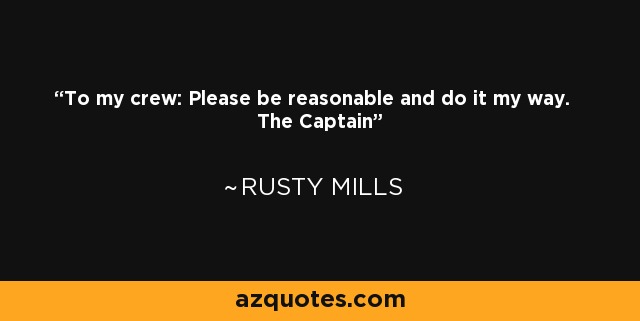 To my crew: Please be reasonable and do it my way. The Captain - Rusty Mills