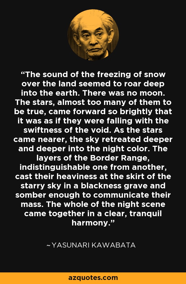 The sound of the freezing of snow over the land seemed to roar deep into the earth. There was no moon. The stars, almost too many of them to be true, came forward so brightly that it was as if they were falling with the swiftness of the void. As the stars came nearer, the sky retreated deeper and deeper into the night color. The layers of the Border Range, indistinguishable one from another, cast their heaviness at the skirt of the starry sky in a blackness grave and somber enough to communicate their mass. The whole of the night scene came together in a clear, tranquil harmony. - Yasunari Kawabata