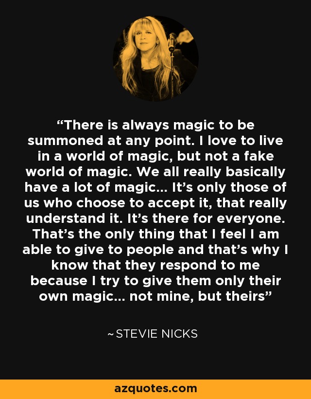 There is always magic to be summoned at any point. I love to live in a world of magic, but not a fake world of magic. We all really basically have a lot of magic... It’s only those of us who choose to accept it, that really understand it. It’s there for everyone. That’s the only thing that I feel I am able to give to people and that’s why I know that they respond to me because I try to give them only their own magic... not mine, but theirs - Stevie Nicks