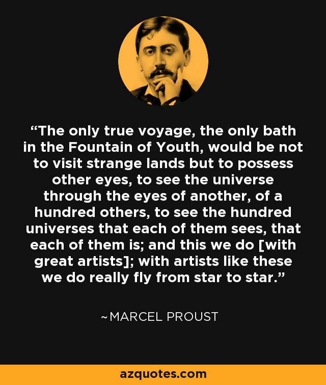 The only true voyage, the only bath in the Fountain of Youth, would be not to visit strange lands but to possess other eyes, to see the universe through the eyes of another, of a hundred others, to see the hundred universes that each of them sees, that each of them is; and this we do [with great artists]; with artists like these we do really fly from star to star. - Marcel Proust