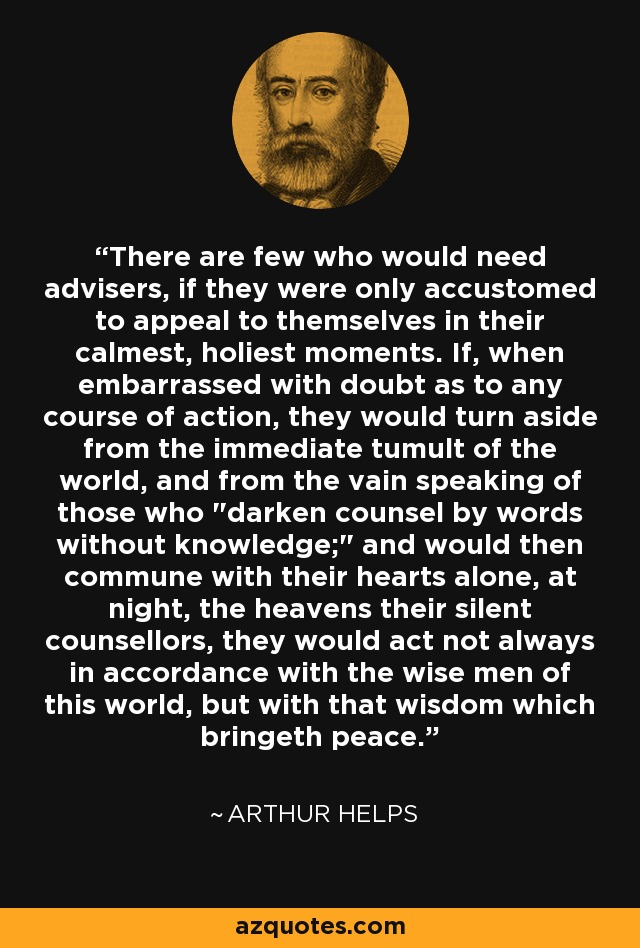 There are few who would need advisers, if they were only accustomed to appeal to themselves in their calmest, holiest moments. If, when embarrassed with doubt as to any course of action, they would turn aside from the immediate tumult of the world, and from the vain speaking of those who 