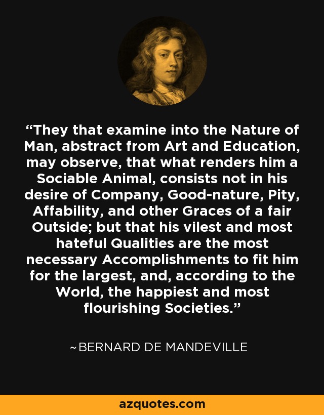 They that examine into the Nature of Man, abstract from Art and Education, may observe, that what renders him a Sociable Animal, consists not in his desire of Company, Good-nature, Pity, Affability, and other Graces of a fair Outside; but that his vilest and most hateful Qualities are the most necessary Accomplishments to fit him for the largest, and, according to the World, the happiest and most flourishing Societies. - Bernard de Mandeville