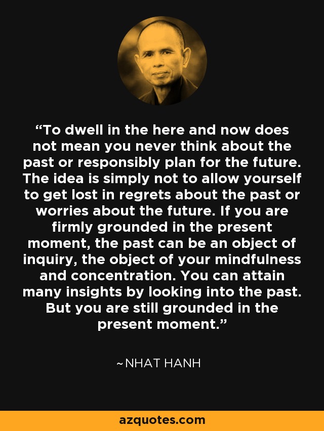 To dwell in the here and now does not mean you never think about the past or responsibly plan for the future. The idea is simply not to allow yourself to get lost in regrets about the past or worries about the future. If you are firmly grounded in the present moment, the past can be an object of inquiry, the object of your mindfulness and concentration. You can attain many insights by looking into the past. But you are still grounded in the present moment. - Nhat Hanh