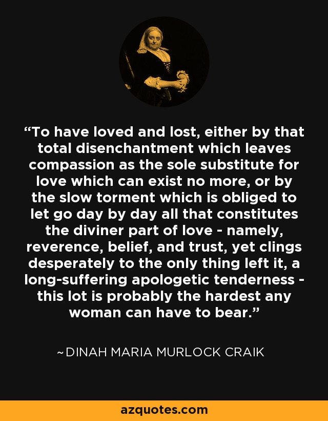 To have loved and lost, either by that total disenchantment which leaves compassion as the sole substitute for love which can exist no more, or by the slow torment which is obliged to let go day by day all that constitutes the diviner part of love - namely, reverence, belief, and trust, yet clings desperately to the only thing left it, a long-suffering apologetic tenderness - this lot is probably the hardest any woman can have to bear. - Dinah Maria Murlock Craik