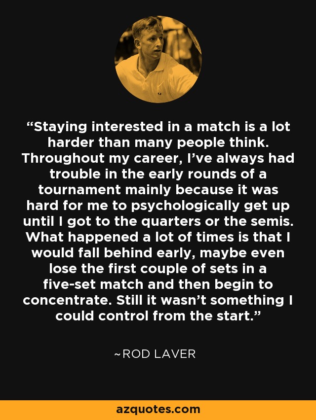 Staying interested in a match is a lot harder than many people think. Throughout my career, I've always had trouble in the early rounds of a tournament mainly because it was hard for me to psychologically get up until I got to the quarters or the semis. What happened a lot of times is that I would fall behind early, maybe even lose the first couple of sets in a five-set match and then begin to concentrate. Still it wasn't something I could control from the start. - Rod Laver