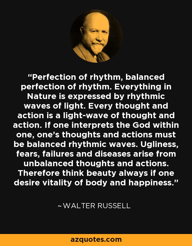 Perfection of rhythm, balanced perfection of rhythm. Everything in Nature is expressed by rhythmic waves of light. Every thought and action is a light-wave of thought and action. If one interprets the God within one, one's thoughts and actions must be balanced rhythmic waves. Ugliness, fears, failures and diseases arise from unbalanced thoughts and actions. Therefore think beauty always if one desire vitality of body and happiness. - Walter Russell