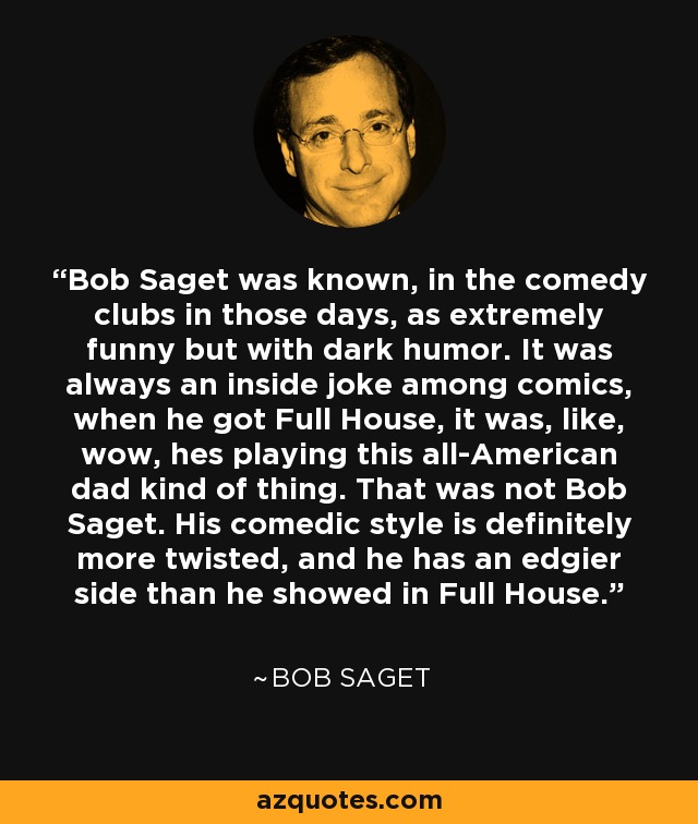 Bob Saget was known, in the comedy clubs in those days, as extremely funny but with dark humor. It was always an inside joke among comics, when he got Full House, it was, like, wow, hes playing this all-American dad kind of thing. That was not Bob Saget. His comedic style is definitely more twisted, and he has an edgier side than he showed in Full House. - Bob Saget