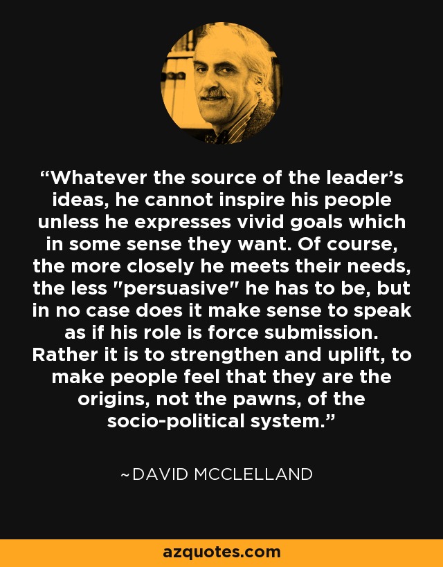 Whatever the source of the leader's ideas, he cannot inspire his people unless he expresses vivid goals which in some sense they want. Of course, the more closely he meets their needs, the less 