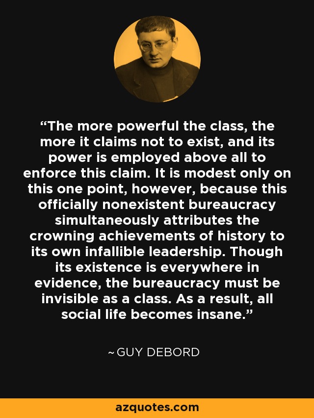 The more powerful the class, the more it claims not to exist, and its power is employed above all to enforce this claim. It is modest only on this one point, however, because this officially nonexistent bureaucracy simultaneously attributes the crowning achievements of history to its own infallible leadership. Though its existence is everywhere in evidence, the bureaucracy must be invisible as a class. As a result, all social life becomes insane. - Guy Debord