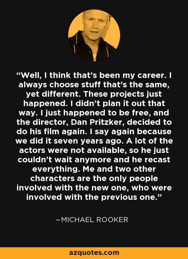 Well, I think that's been my career. I always choose stuff that's the same, yet different. These projects just happened. I didn't plan it out that way. I just happened to be free, and the director, Dan Pritzker, decided to do his film again. I say again because we did it seven years ago. A lot of the actors were not available, so he just couldn't wait anymore and he recast everything. Me and two other characters are the only people involved with the new one, who were involved with the previous one. - Michael Rooker