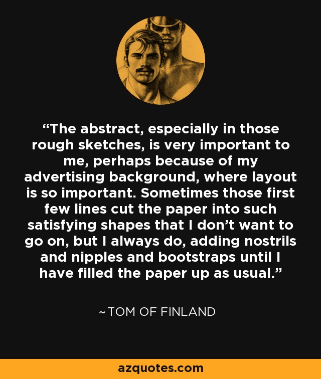 The abstract, especially in those rough sketches, is very important to me, perhaps because of my advertising background, where layout is so important. Sometimes those first few lines cut the paper into such satisfying shapes that I don't want to go on, but I always do, adding nostrils and nipples and bootstraps until I have filled the paper up as usual. - Tom of Finland