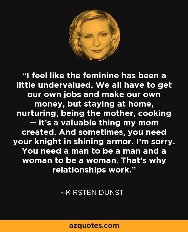 I feel like the feminine has been a little undervalued. We all have to get our own jobs and make our own money, but staying at home, nurturing, being the mother, cooking — it's a valuable thing my mom created. And sometimes, you need your knight in shining armor. I'm sorry. You need a man to be a man and a woman to be a woman. That's why relationships work. - Kirsten Dunst