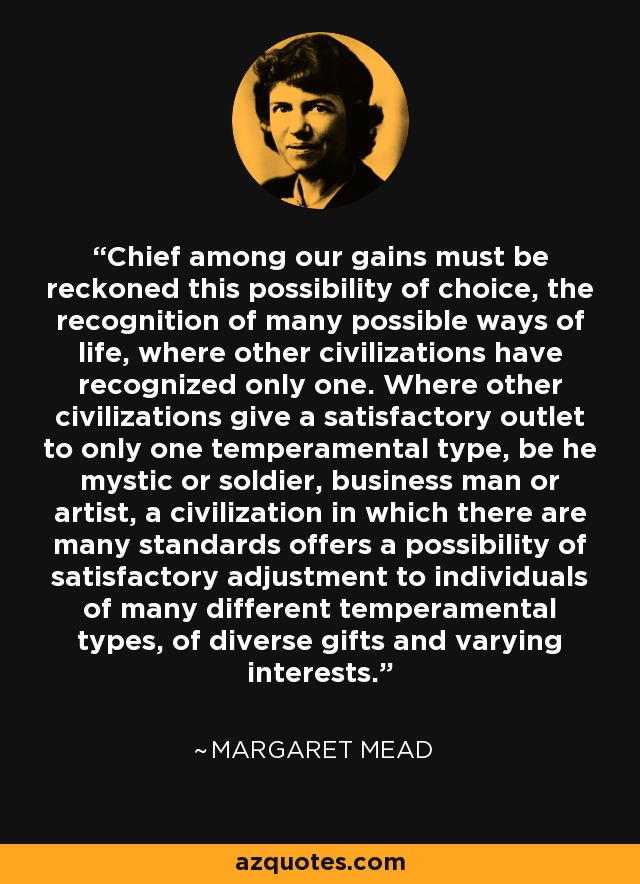 Chief among our gains must be reckoned this possibility of choice, the recognition of many possible ways of life, where other civilizations have recognized only one. Where other civilizations give a satisfactory outlet to only one temperamental type, be he mystic or soldier, business man or artist, a civilization in which there are many standards offers a possibility of satisfactory adjustment to individuals of many different temperamental types, of diverse gifts and varying interests. - Margaret Mead