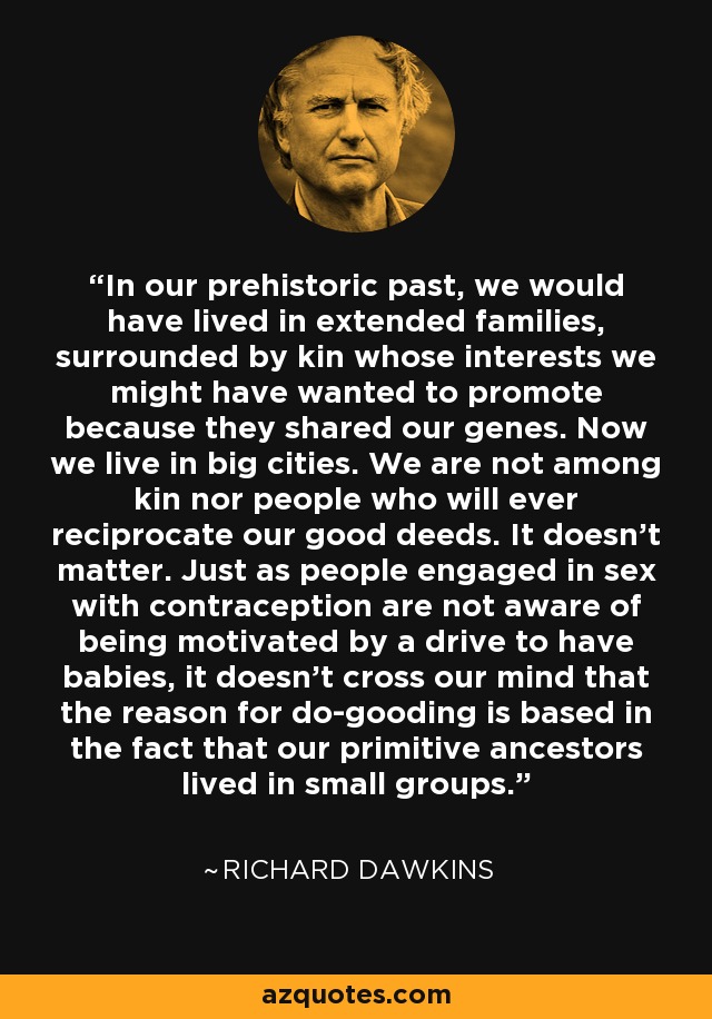 In our prehistoric past, we would have lived in extended families, surrounded by kin whose interests we might have wanted to promote because they shared our genes. Now we live in big cities. We are not among kin nor people who will ever reciprocate our good deeds. It doesn't matter. Just as people engaged in sex with contraception are not aware of being motivated by a drive to have babies, it doesn't cross our mind that the reason for do-gooding is based in the fact that our primitive ancestors lived in small groups. - Richard Dawkins