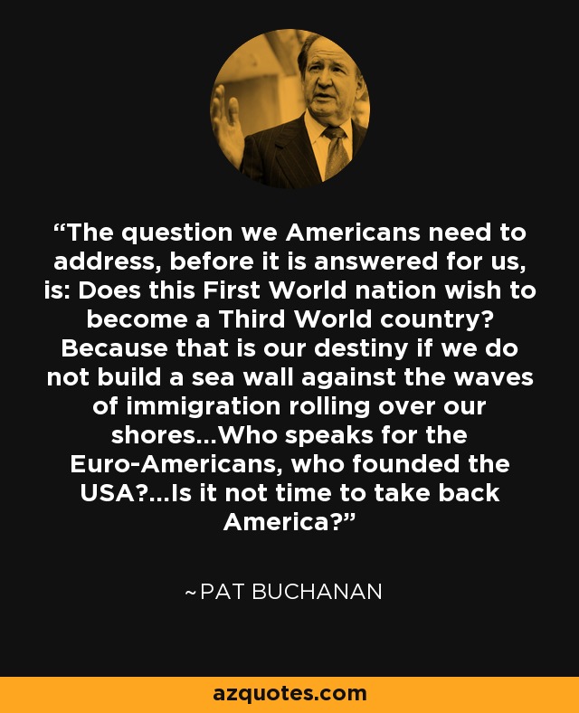 The question we Americans need to address, before it is answered for us, is: Does this First World nation wish to become a Third World country? Because that is our destiny if we do not build a sea wall against the waves of immigration rolling over our shores...Who speaks for the Euro-Americans, who founded the USA?...Is it not time to take back America? - Pat Buchanan