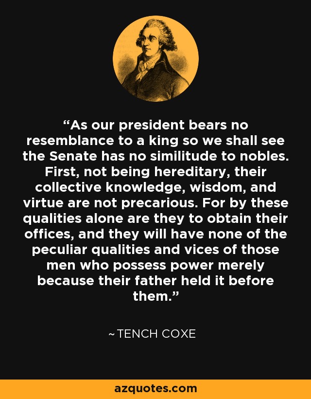 As our president bears no resemblance to a king so we shall see the Senate has no similitude to nobles. First, not being hereditary, their collective knowledge, wisdom, and virtue are not precarious. For by these qualities alone are they to obtain their offices, and they will have none of the peculiar qualities and vices of those men who possess power merely because their father held it before them. - Tench Coxe