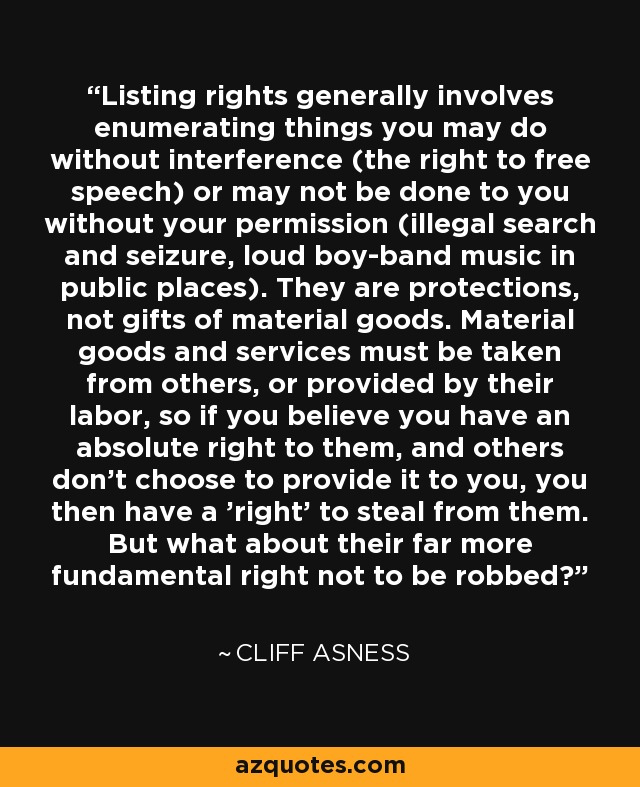 Listing rights generally involves enumerating things you may do without interference (the right to free speech) or may not be done to you without your permission (illegal search and seizure, loud boy-band music in public places). They are protections, not gifts of material goods. Material goods and services must be taken from others, or provided by their labor, so if you believe you have an absolute right to them, and others don't choose to provide it to you, you then have a 'right' to steal from them. But what about their far more fundamental right not to be robbed? - Cliff Asness