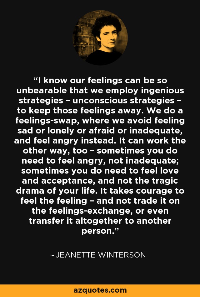 I know our feelings can be so unbearable that we employ ingenious strategies – unconscious strategies – to keep those feelings away. We do a feelings-swap, where we avoid feeling sad or lonely or afraid or inadequate, and feel angry instead. It can work the other way, too – sometimes you do need to feel angry, not inadequate; sometimes you do need to feel love and acceptance, and not the tragic drama of your life. It takes courage to feel the feeling – and not trade it on the feelings-exchange, or even transfer it altogether to another person. - Jeanette Winterson