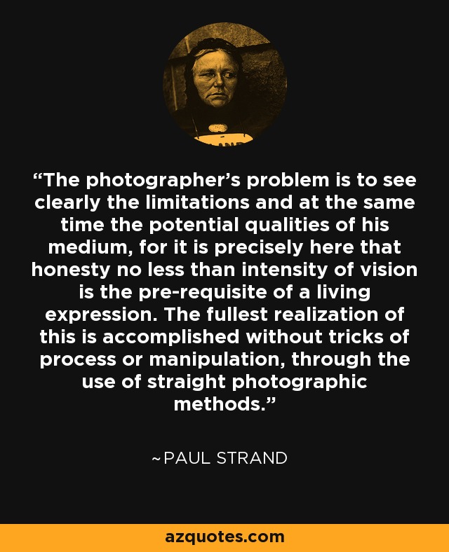The photographer's problem is to see clearly the limitations and at the same time the potential qualities of his medium, for it is precisely here that honesty no less than intensity of vision is the pre-requisite of a living expression. The fullest realization of this is accomplished without tricks of process or manipulation, through the use of straight photographic methods. - Paul Strand