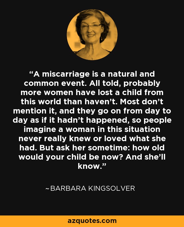 A miscarriage is a natural and common event. All told, probably more women have lost a child from this world than haven't. Most don't mention it, and they go on from day to day as if it hadn't happened, so people imagine a woman in this situation never really knew or loved what she had. But ask her sometime: how old would your child be now? And she'll know. - Barbara Kingsolver