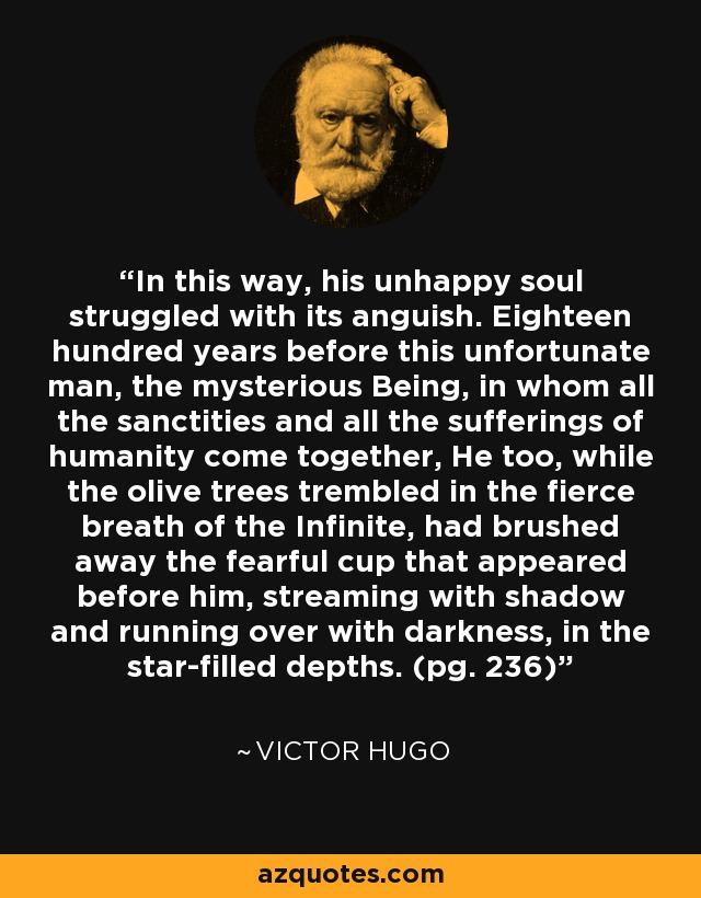 In this way, his unhappy soul struggled with its anguish. Eighteen hundred years before this unfortunate man, the mysterious Being, in whom all the sanctities and all the sufferings of humanity come together, He too, while the olive trees trembled in the fierce breath of the Infinite, had brushed away the fearful cup that appeared before him, streaming with shadow and running over with darkness, in the star-filled depths. (pg. 236) - Victor Hugo