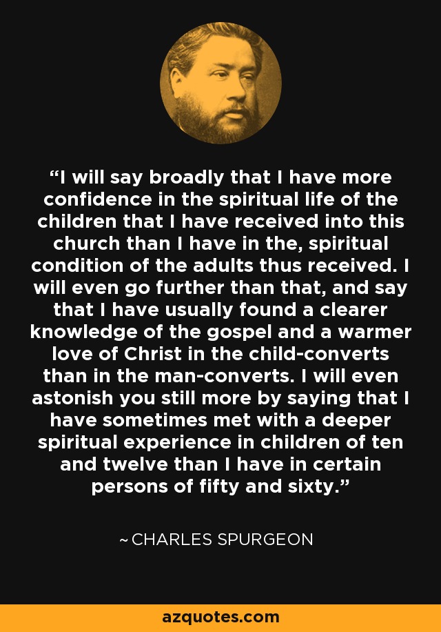 I will say broadly that I have more confidence in the spiritual life of the children that I have received into this church than I have in the, spiritual condition of the adults thus received. I will even go further than that, and say that I have usually found a clearer knowledge of the gospel and a warmer love of Christ in the child-converts than in the man-converts. I will even astonish you still more by saying that I have sometimes met with a deeper spiritual experience in children of ten and twelve than I have in certain persons of fifty and sixty. - Charles Spurgeon