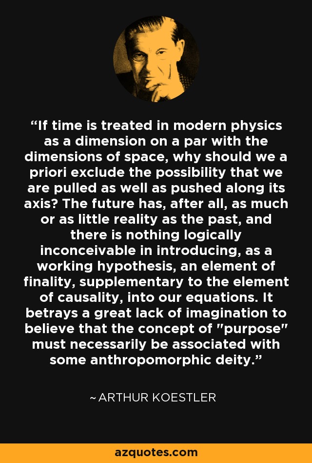 If time is treated in modern physics as a dimension on a par with the dimensions of space, why should we a priori exclude the possibility that we are pulled as well as pushed along its axis? The future has, after all, as much or as little reality as the past, and there is nothing logically inconceivable in introducing, as a working hypothesis, an element of finality, supplementary to the element of causality, into our equations. It betrays a great lack of imagination to believe that the concept of 