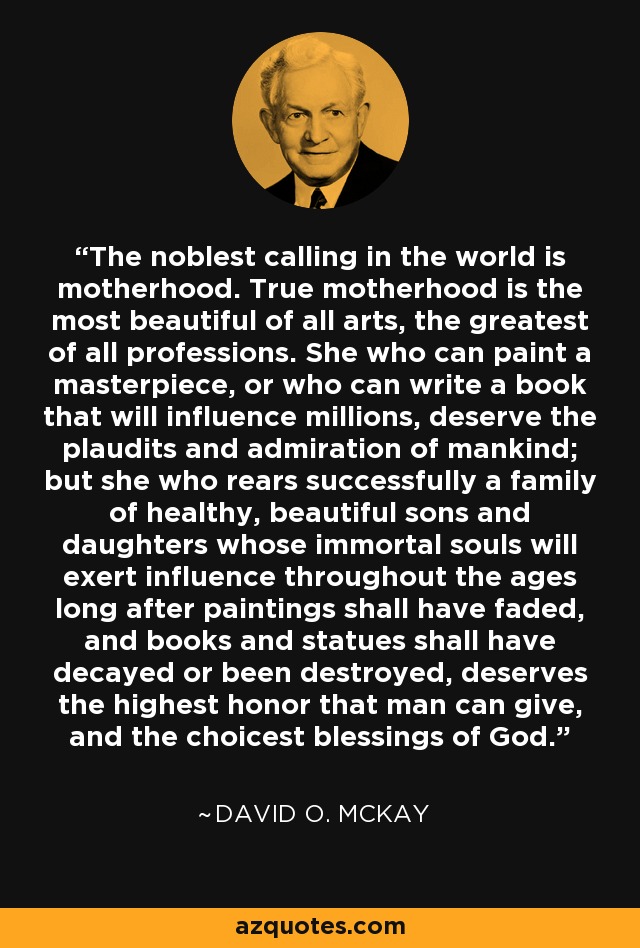 The noblest calling in the world is motherhood. True motherhood is the most beautiful of all arts, the greatest of all professions. She who can paint a masterpiece, or who can write a book that will influence millions, deserve the plaudits and admiration of mankind; but she who rears successfully a family of healthy, beautiful sons and daughters whose immortal souls will exert influence throughout the ages long after paintings shall have faded, and books and statues shall have decayed or been destroyed, deserves the highest honor that man can give, and the choicest blessings of God. - David O. McKay