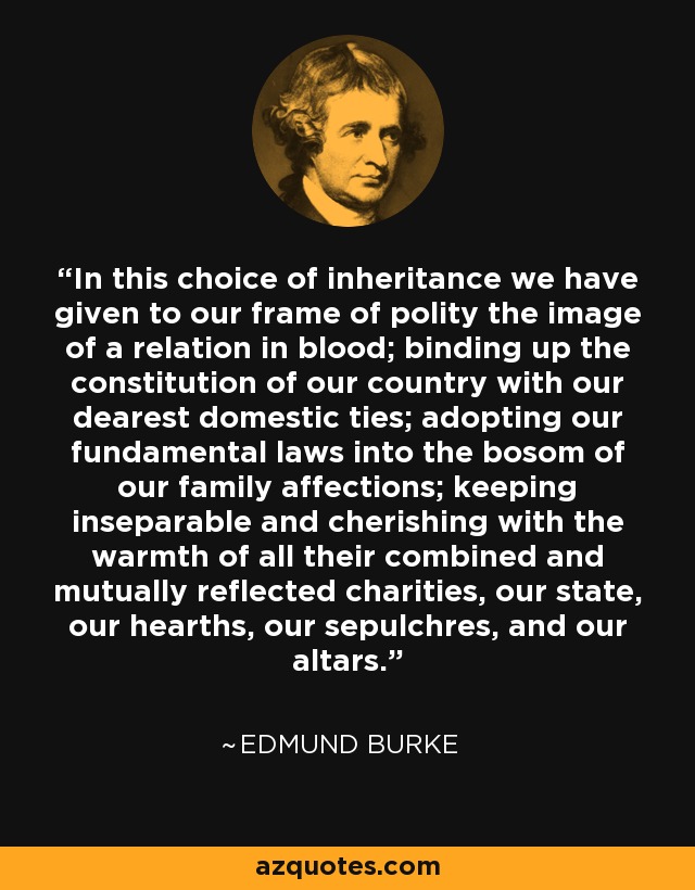 In this choice of inheritance we have given to our frame of polity the image of a relation in blood; binding up the constitution of our country with our dearest domestic ties; adopting our fundamental laws into the bosom of our family affections; keeping inseparable and cherishing with the warmth of all their combined and mutually reflected charities, our state, our hearths, our sepulchres, and our altars. - Edmund Burke
