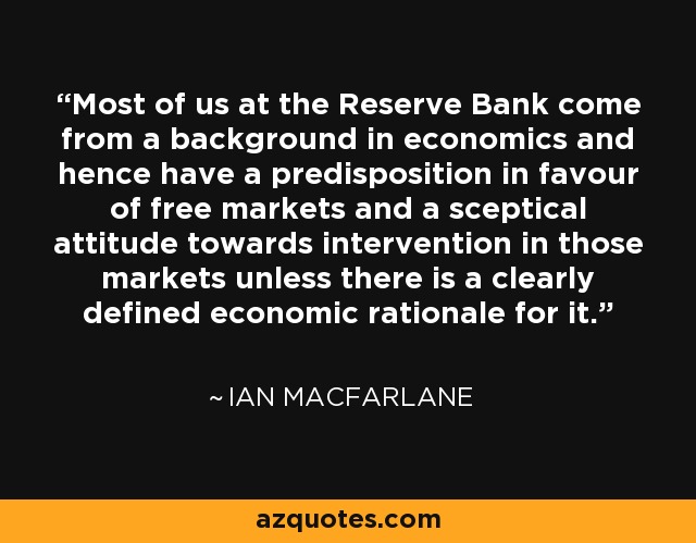 Most of us at the Reserve Bank come from a background in economics and hence have a predisposition in favour of free markets and a sceptical attitude towards intervention in those markets unless there is a clearly defined economic rationale for it. - Ian Macfarlane