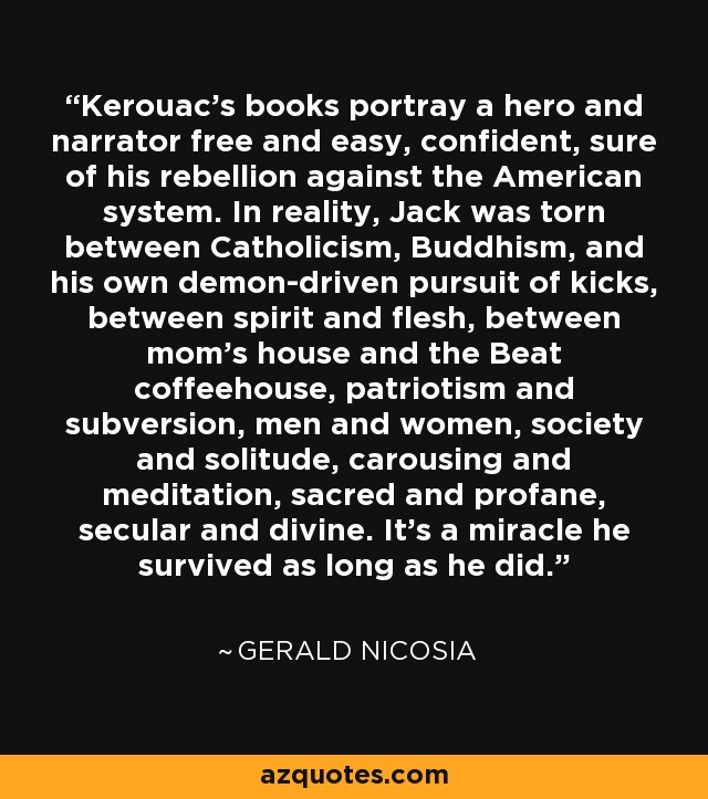 Kerouac's books portray a hero and narrator free and easy, confident, sure of his rebellion against the American system. In reality, Jack was torn between Catholicism, Buddhism, and his own demon-driven pursuit of kicks, between spirit and flesh, between mom's house and the Beat coffeehouse, patriotism and subversion, men and women, society and solitude, carousing and meditation, sacred and profane, secular and divine. It's a miracle he survived as long as he did. - Gerald Nicosia