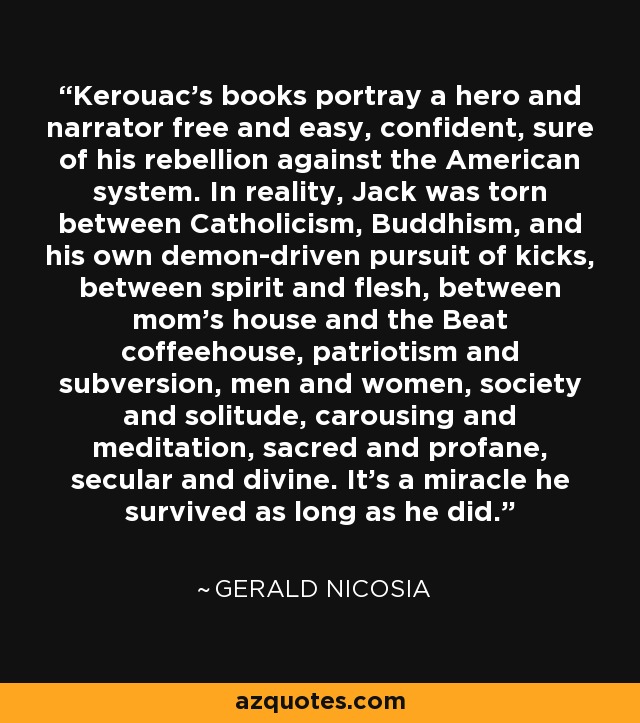 Kerouac's books portray a hero and narrator free and easy, confident, sure of his rebellion against the American system. In reality, Jack was torn between Catholicism, Buddhism, and his own demon-driven pursuit of kicks, between spirit and flesh, between mom's house and the Beat coffeehouse, patriotism and subversion, men and women, society and solitude, carousing and meditation, sacred and profane, secular and divine. It's a miracle he survived as long as he did. - Gerald Nicosia
