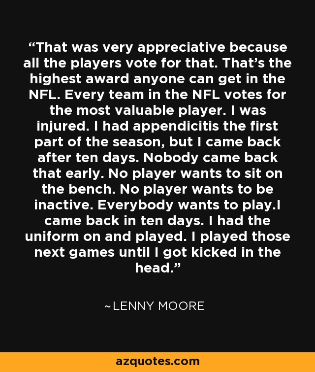 That was very appreciative because all the players vote for that. That's the highest award anyone can get in the NFL. Every team in the NFL votes for the most valuable player. I was injured. I had appendicitis the first part of the season, but I came back after ten days. Nobody came back that early. No player wants to sit on the bench. No player wants to be inactive. Everybody wants to play.I came back in ten days. I had the uniform on and played. I played those next games until I got kicked in the head. - Lenny Moore