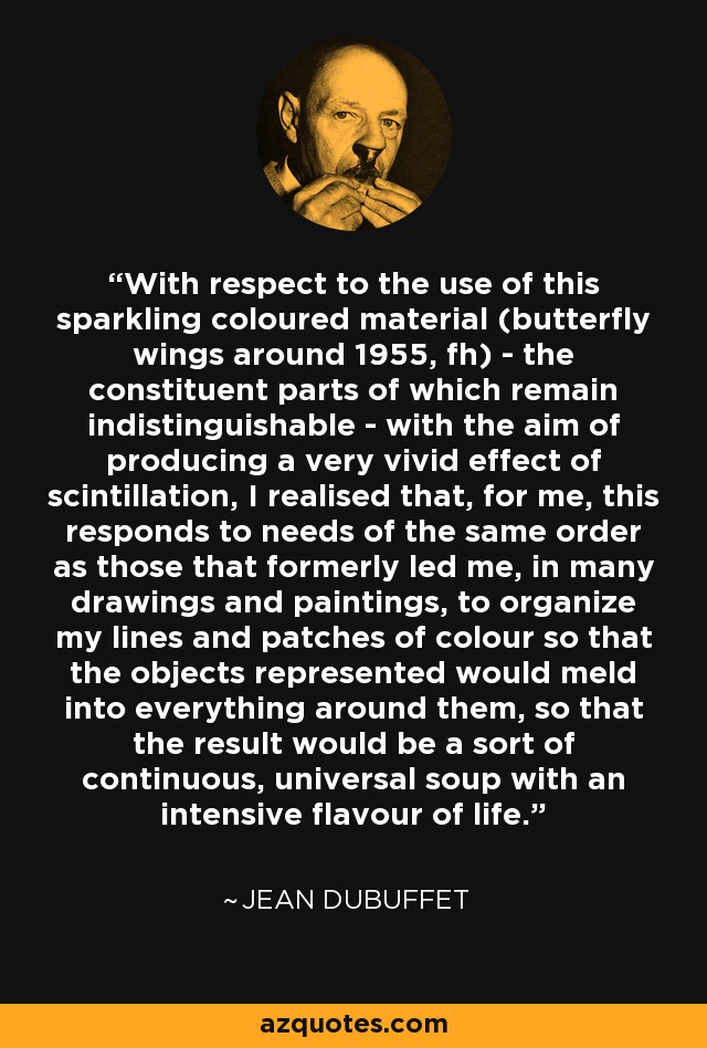 With respect to the use of this sparkling coloured material (butterfly wings around 1955, fh) - the constituent parts of which remain indistinguishable - with the aim of producing a very vivid effect of scintillation, I realised that, for me, this responds to needs of the same order as those that formerly led me, in many drawings and paintings, to organize my lines and patches of colour so that the objects represented would meld into everything around them, so that the result would be a sort of continuous, universal soup with an intensive flavour of life. - Jean Dubuffet