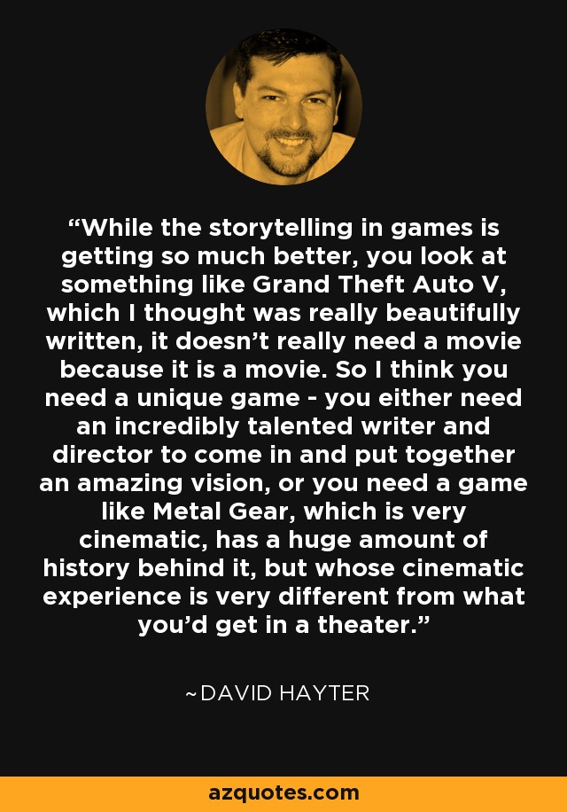While the storytelling in games is getting so much better, you look at something like Grand Theft Auto V, which I thought was really beautifully written, it doesn't really need a movie because it is a movie. So I think you need a unique game - you either need an incredibly talented writer and director to come in and put together an amazing vision, or you need a game like Metal Gear, which is very cinematic, has a huge amount of history behind it, but whose cinematic experience is very different from what you'd get in a theater. - David Hayter